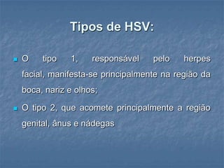 Tipos de HSV:O tipo 1, responsável pelo herpes facial, manifesta-se principalmente na região da boca, nariz e olhos; O tipo 2, que acomete principalmente a região genital, ânus e nádegas