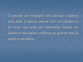 O período de incubação varia de dez a quinze dias após a relação sexual com o/a portador/a do vírus, que pode ser transmitido mesmo na ausência das lesões cutâneas ou quando elas já estão cicatrizadas.