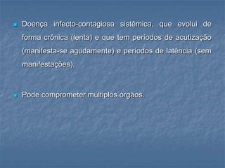 Doença infecto-contagiosa sistêmica, que evolui de forma crônica (lenta) e que tem períodos de acutização (manifesta-se agudamente) e períodos de latência (sem manifestações).Pode comprometer múltiplos órgãos.