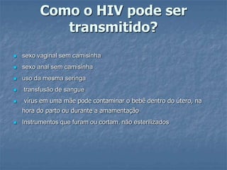 Como o HIV pode ser transmitido?sexo vaginal sem camisinha sexo anal sem camisinha uso da mesma seringa transfusão de sangue vírus em uma mãe pode contaminar o bebê dentro do útero, na hora do parto ou durante a amamentaçãoInstrumentos que furam ou cortam, não esterilizados