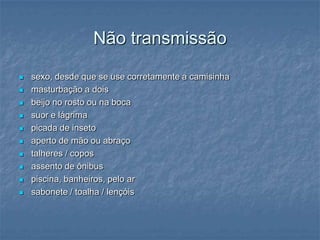 Não transmissãosexo, desde que se use corretamente a camisinhamasturbação a dois beijo no rosto ou na boca suor e lágrima picada de insetoaperto de mão ou abraço talheres / copos assento de ônibus piscina, banheiros, pelo ar sabonete / toalha / lençóis