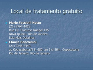 Local de tratamento gratuitoMario FacciolliNetto (21) 2767-1023Rua Dr. Frutuoso Rangel 135Nova Iguacu, Rio de JaneiroLeia Mais DetalhesClínica Benchimol(21) 2548-5349av Copacabana,N S, 680, an 5 sl 504 , CopacabanaRio de Janeiro, Rio de Janeiro