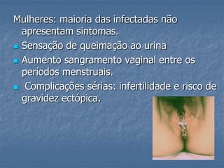 Mulheres: maioria das infectadas não apresentam sintomas.Sensação de queimação ao urinaAumento sangramento vaginal entre os períodos menstruais. Complicações sérias: infertilidade e risco de gravidez ectópica.
