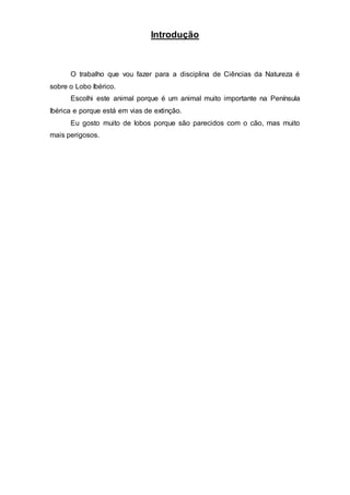 Introdução
O trabalho que vou fazer para a disciplina de Ciências da Natureza é
sobre o Lobo Ibérico.
Escolhi este animal porque é um animal muito importante na Península
Ibérica e porque está em vias de extinção.
Eu gosto muito de lobos porque são parecidos com o cão, mas muito
mais perigosos.
 