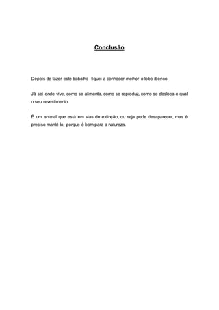 Conclusão
Depois de fazer este trabalho fiquei a conhecer melhor o lobo ibérico.
Já sei onde vive, como se alimenta, como se reproduz, como se desloca e qual
o seu revestimento.
É um animal que está em vias de extinção, ou seja pode desaparecer, mas é
preciso mantê-lo, porque é bom para a natureza.
 