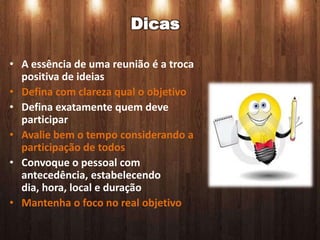 Dicas

• A essência de uma reunião é a troca
  positiva de ideias
• Defina com clareza qual o objetivo
• Defina exatamente quem deve
  participar
• Avalie bem o tempo considerando a
  participação de todos
• Convoque o pessoal com
  antecedência, estabelecendo
  dia, hora, local e duração
• Mantenha o foco no real objetivo
 