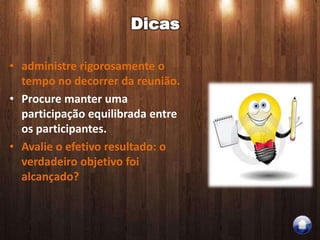 Dicas

• administre rigorosamente o
  tempo no decorrer da reunião.
• Procure manter uma
  participação equilibrada entre
  os participantes.
• Avalie o efetivo resultado: o
  verdadeiro objetivo foi
  alcançado?
 
