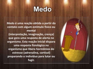 Medo
Medo é uma reação obtida a partir do
contato com algum estímulo físico ou
               mental
 (interpretação, imaginação, crença)
 que gera uma resposta de alerta no
organismo. Esta reação inicial dispara
      uma resposta fisiológica no
 organismo que libera hormônios do
    estresse (adrenalina, cortisol)
preparando o indivíduo para lutar ou
                fugir.
 