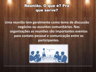 Reunião. O que é? Pra
                que serve?


Uma reunião tem geralmente como tema de discussão
       negócios ou assuntos comunitários. Nas
  organizações as reuniões são importantes eventos
     para contato pessoal e comunicação entre os
                    participantes.
 