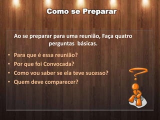 Como se Preparar


    Ao se preparar para uma reunião, Faça quatro
                 perguntas básicas.
•   Para que é essa reunião?
•   Por que foi Convocada?
•   Como vou saber se ela teve sucesso?
•   Quem deve comparecer?
 