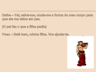 Dafne – Pai, salva-me, muda-me a forma do meu corpo para que ele me deixe em paz. (O pai fez o que a filha pediu)   Pneu – Está bem, minha filha. Vou ajudar-te.