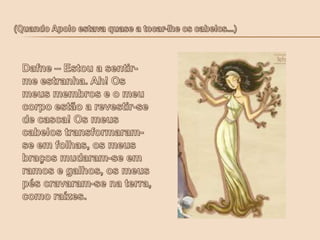  (Quando Apolo estava quase a tocar-lhe os cabelos...)Dafne – Estou a sentir-me estranha. Ah! Os meus membros e o meu corpo estão a revestir-se de casca! Os meus cabelos transformaram-se em folhas, os meus braços mudaram-se em ramos e galhos, os meus pés cravaram-se na terra, como raízes.