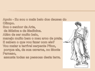 Apolo - Eu sou o mais belo dos deuses do Olimpo. Sou o senhor da Arte, da Música e da Medicina.Além de ser muito belo, manejo muito bem o meu arco de prata. E sabem o que vou fazer com ele? Vou matar a terrível serpente Piton, porque ela, da sua caverna, no Monte Parnaso, assusta todas as pessoas desta terra.
