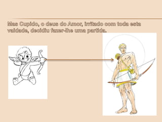 Mas Cupido, o deus do Amor, irritado com toda esta vaidade, decidiu fazer-lhe uma partida.