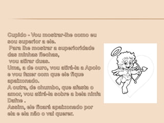 Cupido - Vou mostrar-lhe como eu sou superior a ele. Para lhe mostrar a superioridade das minhas flechas, vou atirar duas. Uma, a de ouro, vou atirá-la a Apolo e vou fazer com que ele fique apaixonado. A outra, de chumbo, que afasta o amor, vou atirá-la sobre a bela ninfa Dafne .Assim, ele ficará apaixonado por ela e ela não o vai querer.