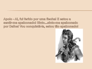 Apolo - Ai, fui ferido por uma flecha! E estou a sentir-me apaixonado! Sinto...sinto-me apaixonado por Dafne! Vou conquistá-la, estou tão apaixonado!