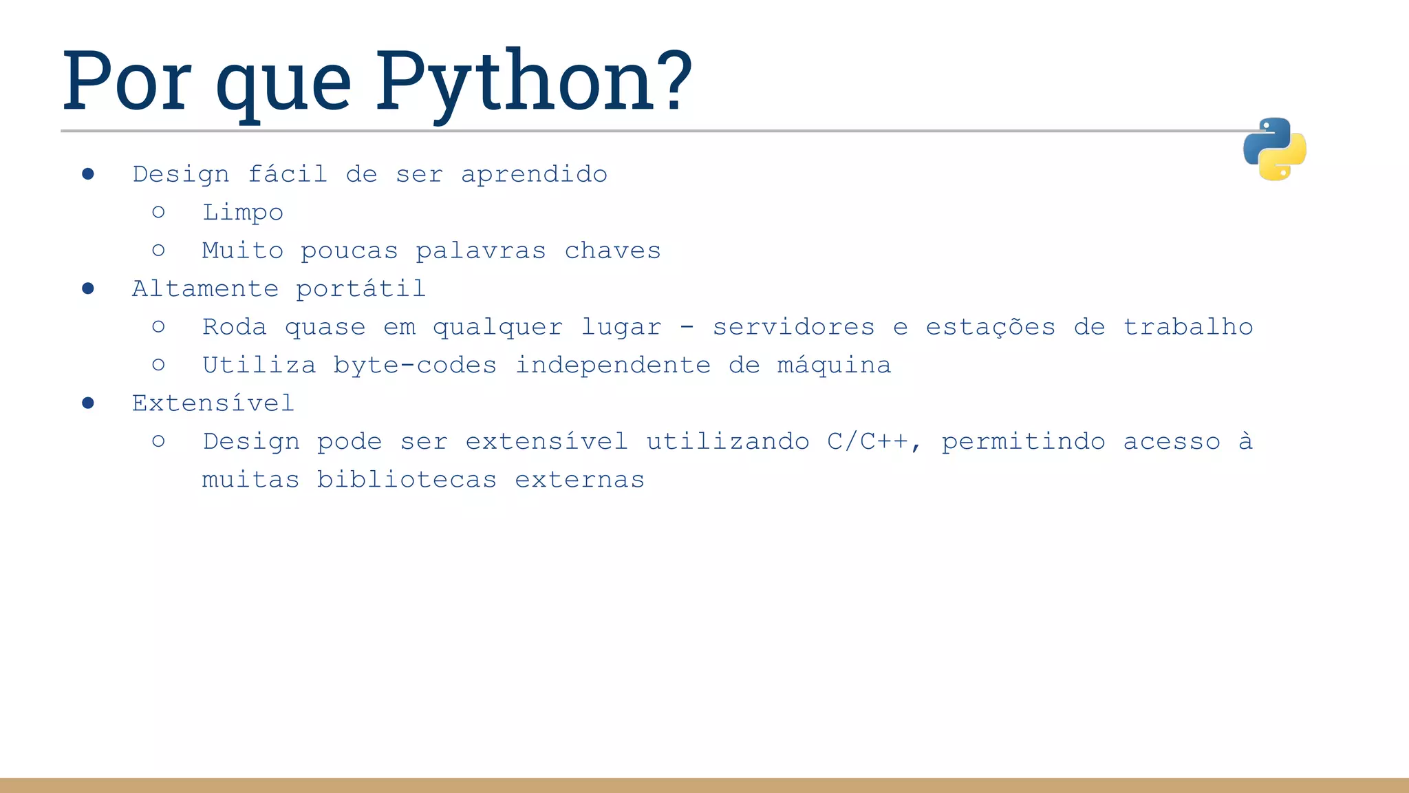 Por que Python?
● Design fácil de ser aprendido
○ Limpo
○ Muito poucas palavras chaves
● Altamente portátil
○ Roda quase em qualquer lugar - servidores e estações de trabalho
○ Utiliza byte-codes independente de máquina
● Extensível
○ Design pode ser extensível utilizando C/C++, permitindo acesso à
muitas bibliotecas externas
 