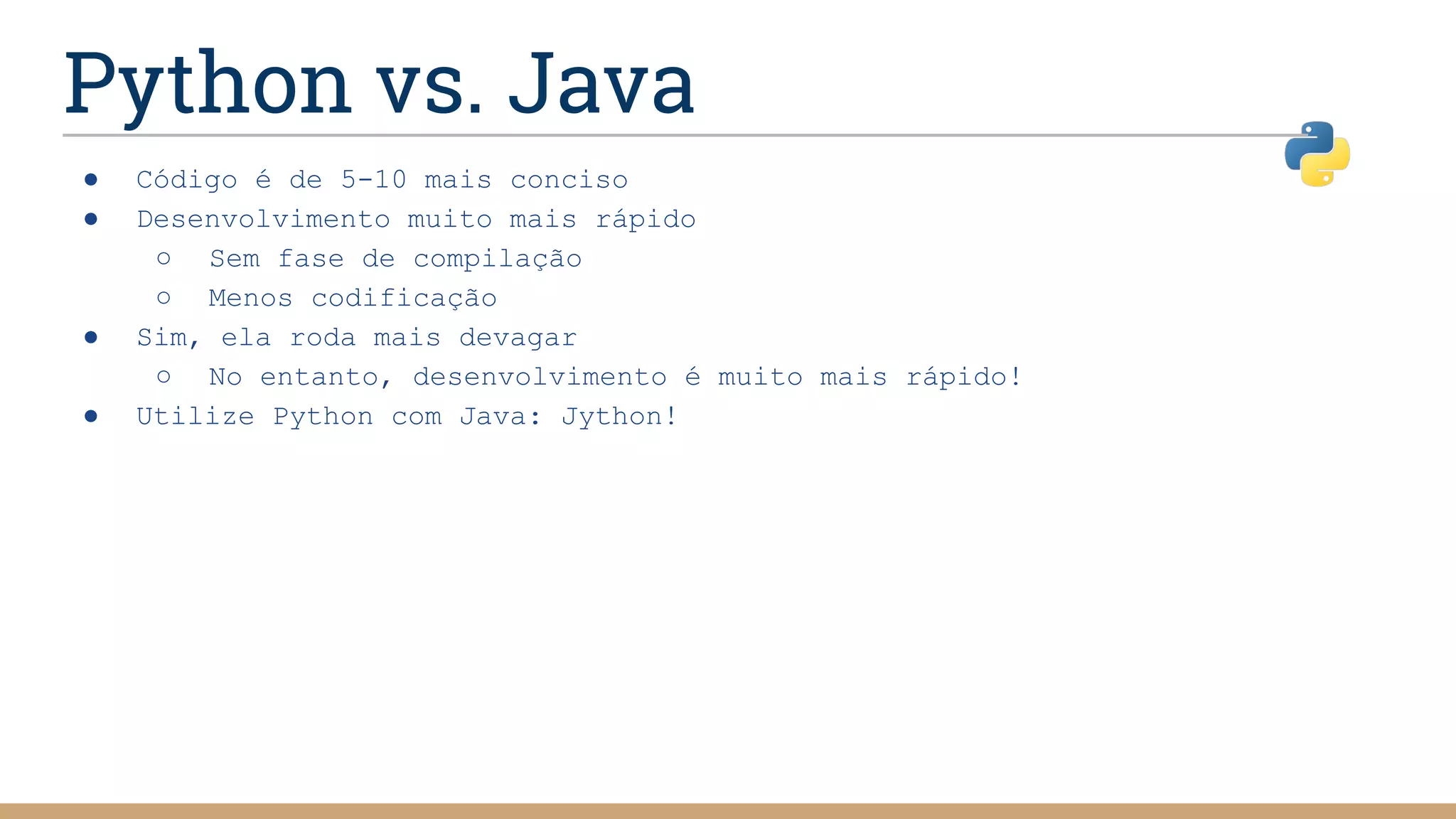 Python vs. Java
● Código é de 5-10 mais conciso
● Desenvolvimento muito mais rápido
○ Sem fase de compilação
○ Menos codificação
● Sim, ela roda mais devagar
○ No entanto, desenvolvimento é muito mais rápido!
● Utilize Python com Java: Jython!
 
