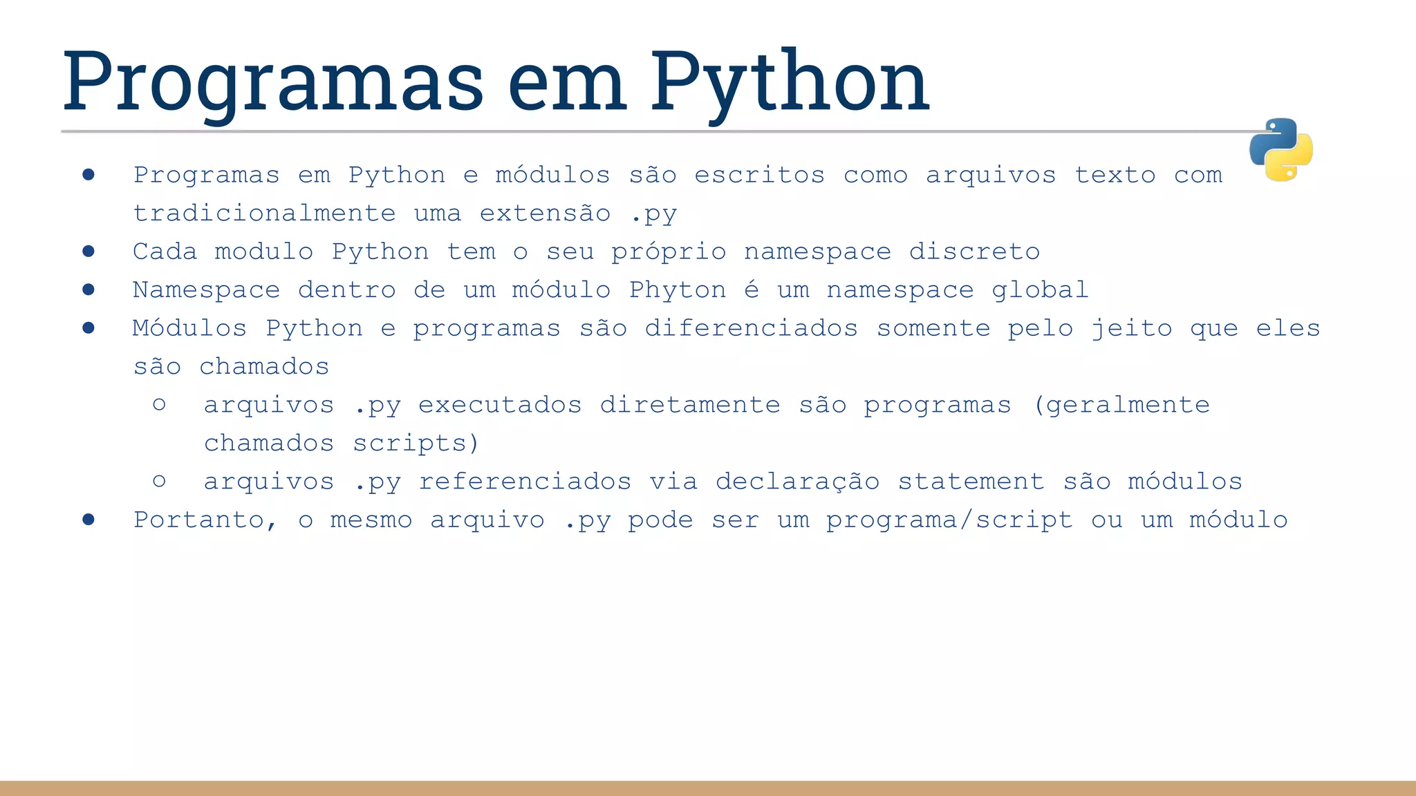 Programas em Python
● Programas em Python e módulos são escritos como arquivos texto com
tradicionalmente uma extensão .py
● Cada modulo Python tem o seu próprio namespace discreto
● Namespace dentro de um módulo Phyton é um namespace global
● Módulos Python e programas são diferenciados somente pelo jeito que eles
são chamados
○ arquivos .py executados diretamente são programas (geralmente
chamados scripts)
○ arquivos .py referenciados via declaração statement são módulos
● Portanto, o mesmo arquivo .py pode ser um programa/script ou um módulo
 