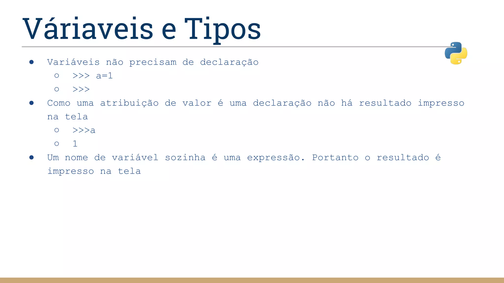 Váriaveis e Tipos
● Variáveis não precisam de declaração
○ >>> a=1
○ >>>
● Como uma atribuição de valor é uma declaração não há resultado impresso
na tela
○ >>>a
○ 1
● Um nome de variável sozinha é uma expressão. Portanto o resultado é
impresso na tela
 