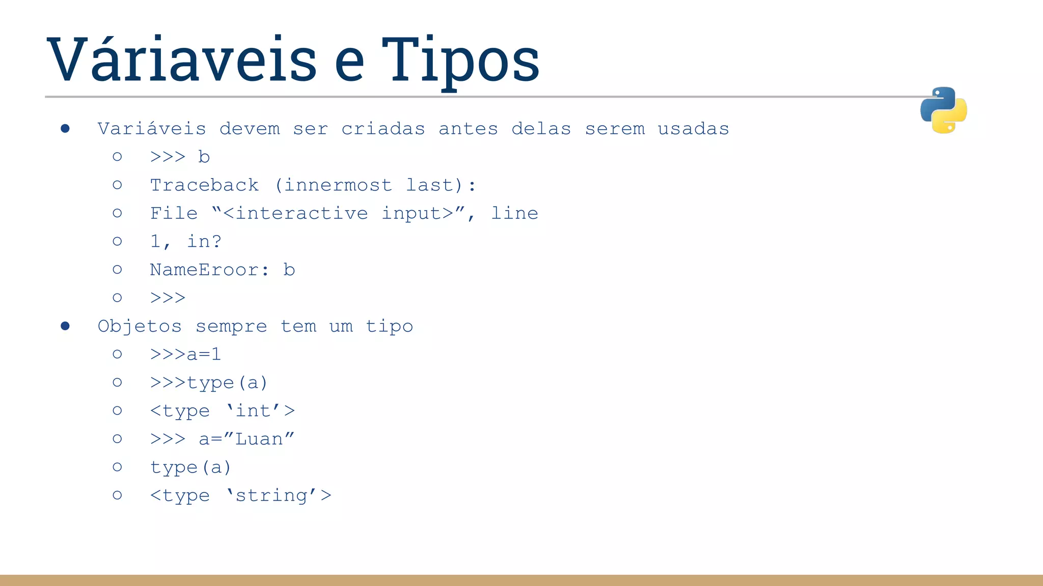 Váriaveis e Tipos
● Variáveis devem ser criadas antes delas serem usadas
○ >>> b
○ Traceback (innermost last):
○ File “<interactive input>”, line
○ 1, in?
○ NameEroor: b
○ >>>
● Objetos sempre tem um tipo
○ >>>a=1
○ >>>type(a)
○ <type ‘int’>
○ >>> a=”Luan”
○ type(a)
○ <type ‘string’>
 