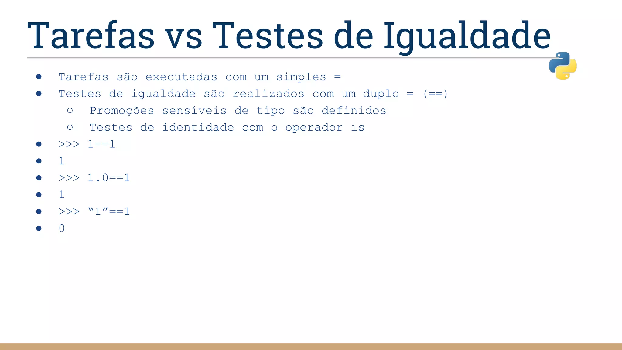 Tarefas vs Testes de Igualdade
● Tarefas são executadas com um simples =
● Testes de igualdade são realizados com um duplo = (==)
○ Promoções sensíveis de tipo são definidos
○ Testes de identidade com o operador is
● >>> 1==1
● 1
● >>> 1.0==1
● 1
● >>> “1”==1
● 0
 