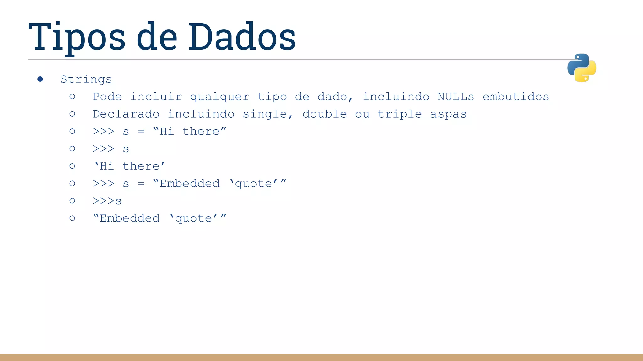 Tipos de Dados
● Strings
○ Pode incluir qualquer tipo de dado, incluindo NULLs embutidos
○ Declarado incluindo single, double ou triple aspas
○ >>> s = “Hi there”
○ >>> s
○ ‘Hi there’
○ >>> s = “Embedded ‘quote’”
○ >>>s
○ “Embedded ‘quote’”
 