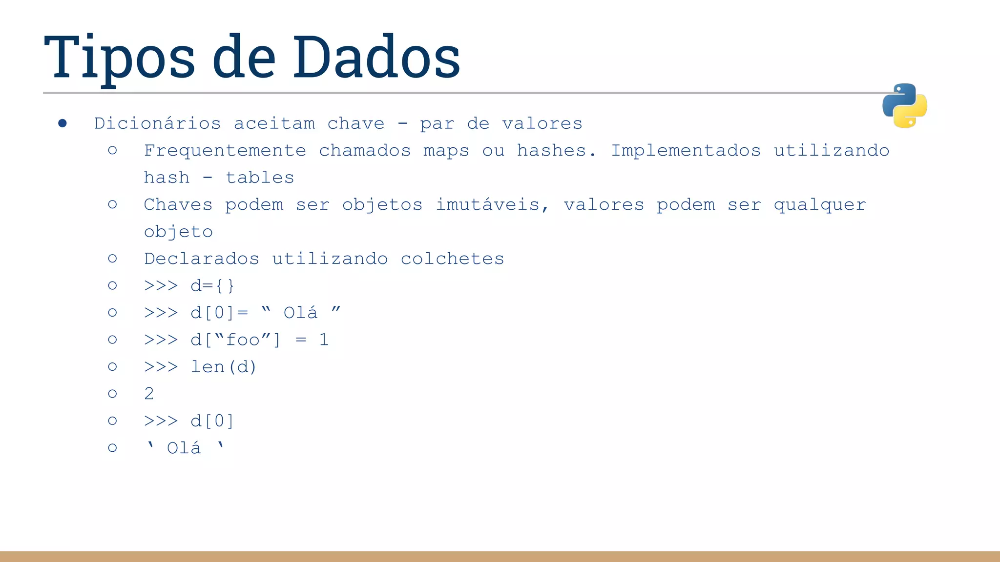 Tipos de Dados
● Dicionários aceitam chave - par de valores
○ Frequentemente chamados maps ou hashes. Implementados utilizando
hash - tables
○ Chaves podem ser objetos imutáveis, valores podem ser qualquer
objeto
○ Declarados utilizando colchetes
○ >>> d={}
○ >>> d[0]= “ Olá ”
○ >>> d[“foo”] = 1
○ >>> len(d)
○ 2
○ >>> d[0]
○ ‘ Olá ‘
 