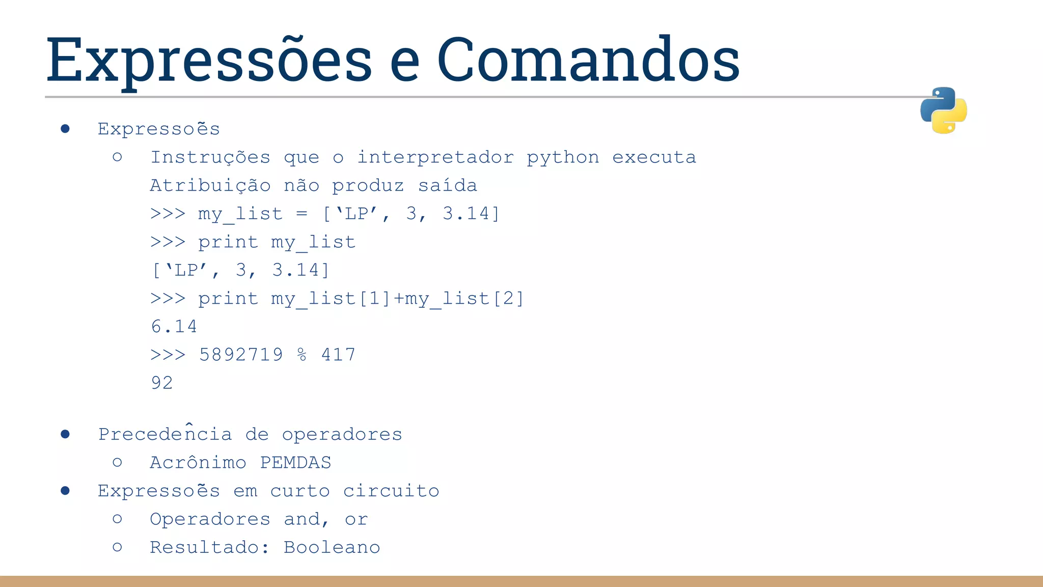 Expressões e Comandos
● Expressões
○ Instruções que o interpretador python executa
Atribuição não produz saída
>>> my_list = [‘LP’, 3, 3.14]
>>> print my_list
[‘LP’, 3, 3.14]
>>> print my_list[1]+my_list[2]
6.14
>>> 5892719 % 417
92
● Precedência de operadores
○ Acrônimo PEMDAS
● Expressões em curto circuito
○ Operadores and, or
○ Resultado: Booleano
 