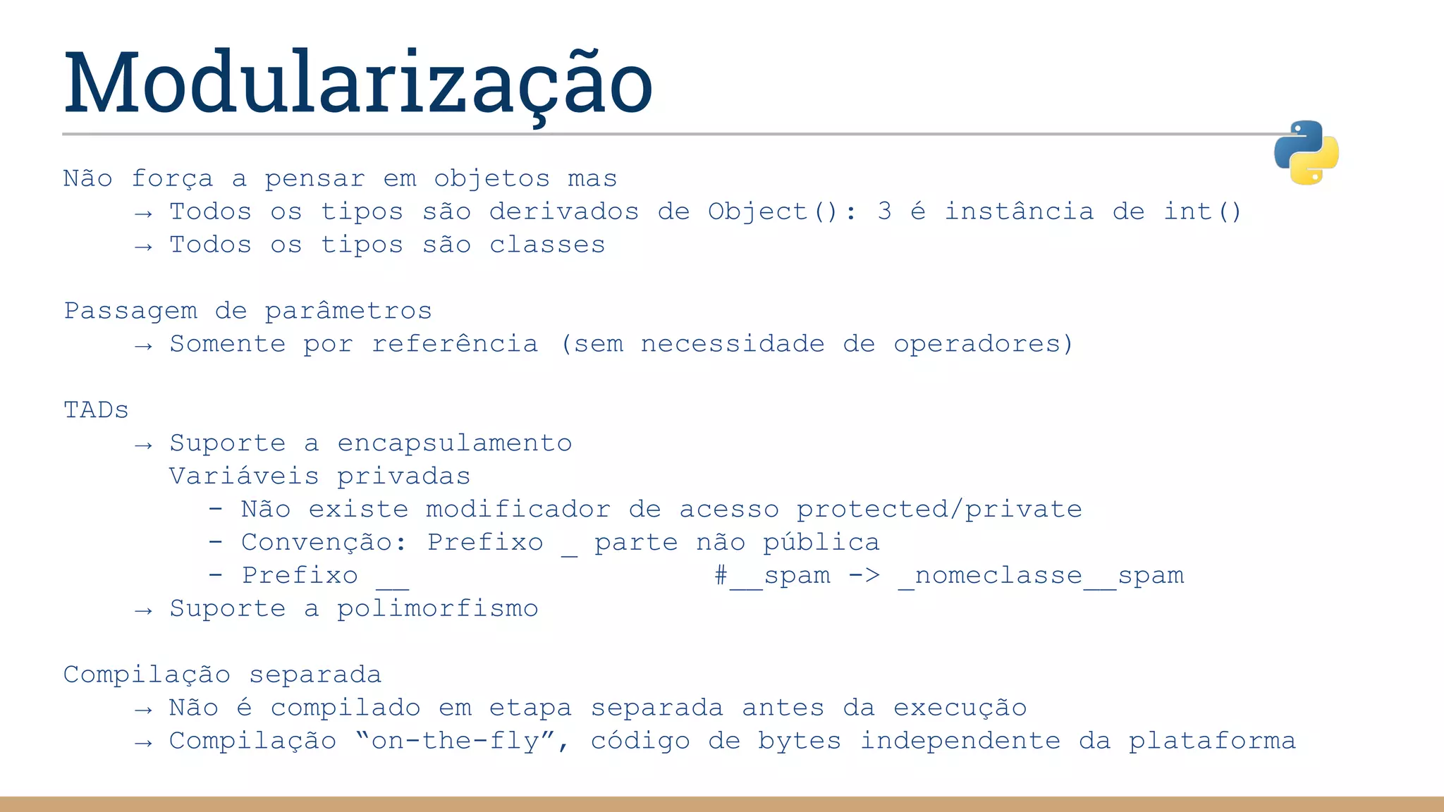 Modularização
Não força a pensar em objetos mas
→ Todos os tipos são derivados de Object(): 3 é instância de int()
→ Todos os tipos são classes
Passagem de parâmetros
→ Somente por referência (sem necessidade de operadores)
TADs
→ Suporte a encapsulamento
Variáveis privadas
- Não existe modificador de acesso protected/private
- Convenção: Prefixo _ parte não pública
- Prefixo __ #__spam -> _nomeclasse__spam
→ Suporte a polimorfismo
Compilação separada
→ Não é compilado em etapa separada antes da execução
→ Compilação “on-the-fly”, código de bytes independente da plataforma
 