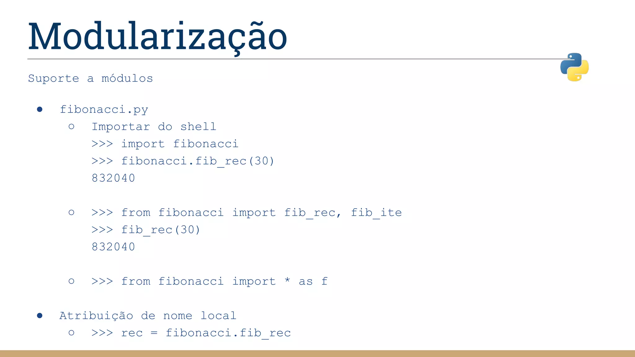 Modularização
Suporte a módulos
● fibonacci.py
○ Importar do shell
>>> import fibonacci
>>> fibonacci.fib_rec(30)
832040
○ >>> from fibonacci import fib_rec, fib_ite
>>> fib_rec(30)
832040
○ >>> from fibonacci import * as f
● Atribuição de nome local
○ >>> rec = fibonacci.fib_rec
 