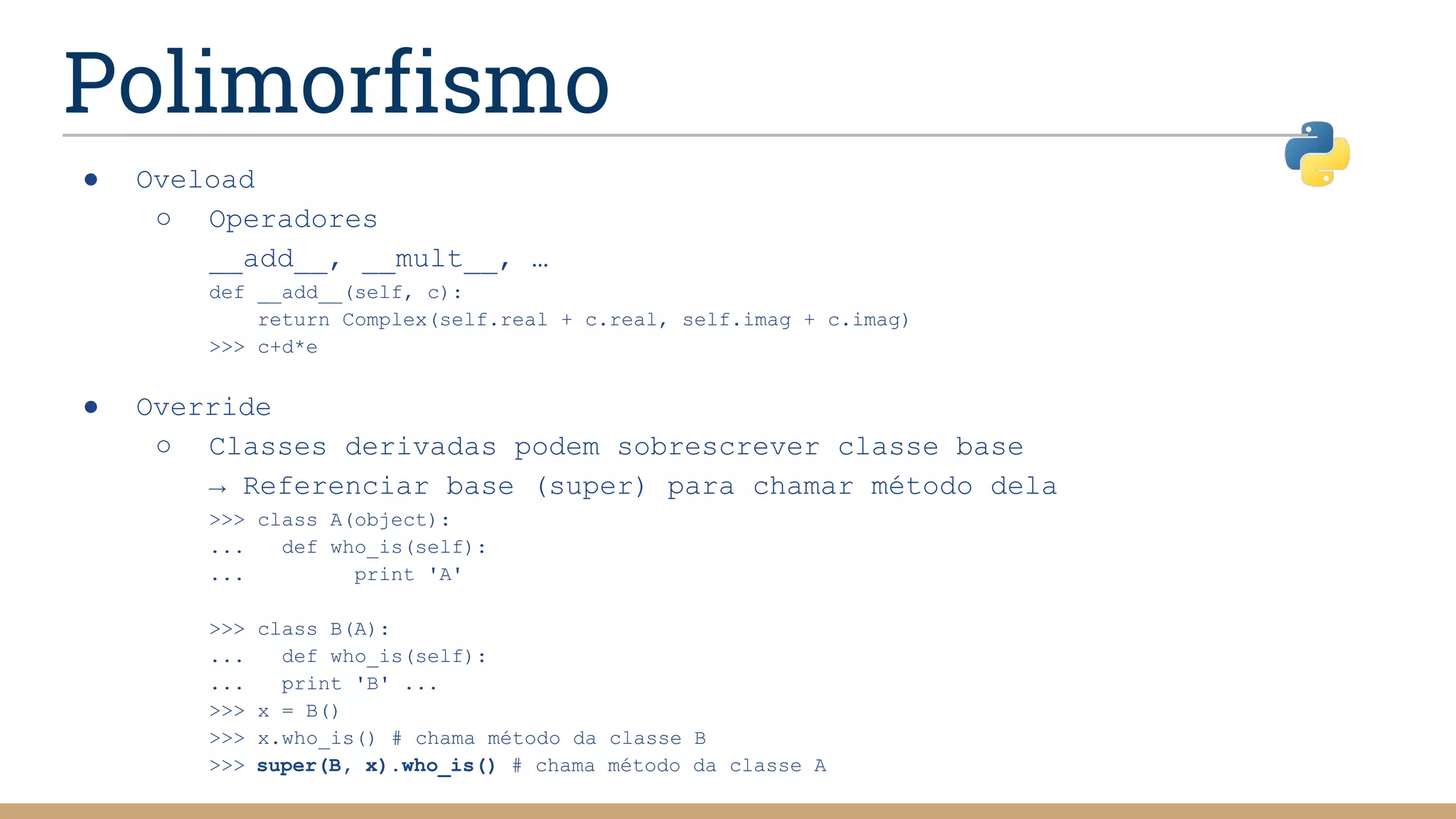 Polimorfismo
● Oveload
○ Operadores
__add__, __mult__, …
def __add__(self, c):
return Complex(self.real + c.real, self.imag + c.imag)
>>> c+d*e
● Override
○ Classes derivadas podem sobrescrever classe base
→ Referenciar base (super) para chamar método dela
>>> class A(object):
... def who_is(self):
... print 'A'
>>> class B(A):
... def who_is(self):
... print 'B' ...
>>> x = B()
>>> x.who_is() # chama método da classe B
>>> super(B, x).who_is() # chama método da classe A
 