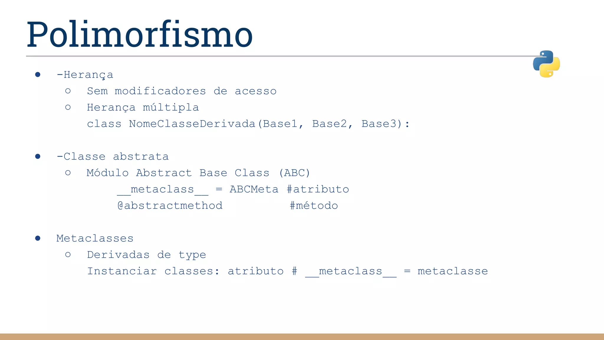 Polimorfismo
● -Herança
○ Sem modificadores de acesso
○ Herança múltipla
class NomeClasseDerivada(Base1, Base2, Base3):
● -Classe abstrata
○ Módulo Abstract Base Class (ABC)
__metaclass__ = ABCMeta #atributo
@abstractmethod #método
● Metaclasses
○ Derivadas de type
Instanciar classes: atributo # __metaclass__ = metaclasse
 