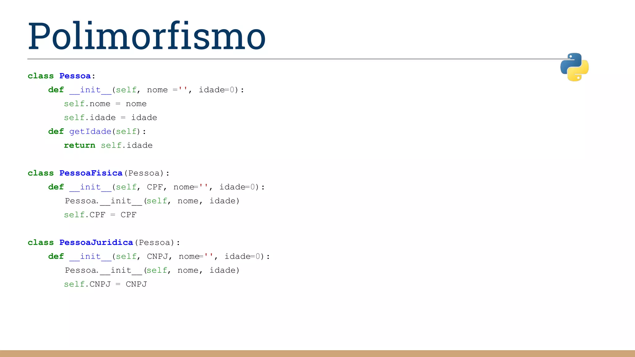 class Pessoa:
def __init__(self, nome ='', idade=0):
self.nome = nome
self.idade = idade
def getIdade(self):
return self.idade
class PessoaFisica(Pessoa):
def __init__(self, CPF, nome='', idade=0):
Pessoa.__init__(self, nome, idade)
self.CPF = CPF
class PessoaJuridica(Pessoa):
def __init__(self, CNPJ, nome='', idade=0):
Pessoa.__init__(self, nome, idade)
self.CNPJ = CNPJ
Polimorfismo
 