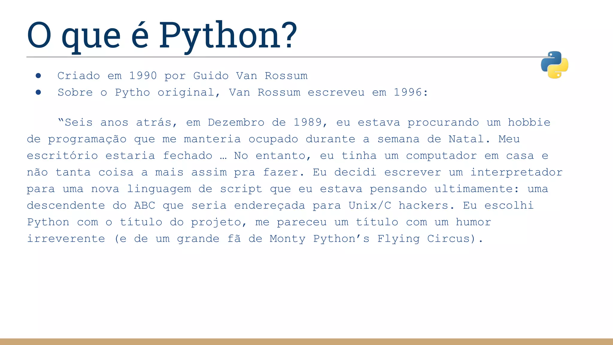 O que é Python?
● Criado em 1990 por Guido Van Rossum
● Sobre o Pytho original, Van Rossum escreveu em 1996:
“Seis anos atrás, em Dezembro de 1989, eu estava procurando um hobbie
de programação que me manteria ocupado durante a semana de Natal. Meu
escritório estaria fechado … No entanto, eu tinha um computador em casa e
não tanta coisa a mais assim pra fazer. Eu decidi escrever um interpretador
para uma nova linguagem de script que eu estava pensando ultimamente: uma
descendente do ABC que seria endereçada para Unix/C hackers. Eu escolhi
Python com o título do projeto, me pareceu um título com um humor
irreverente (e de um grande fã de Monty Python’s Flying Circus).
 