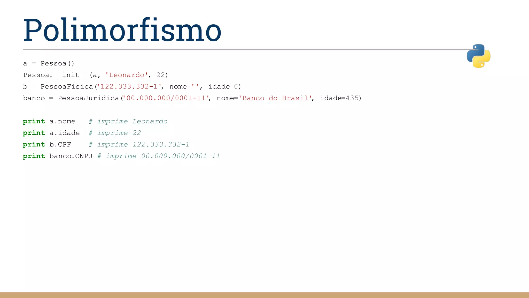 Polimorfismo
a = Pessoa()
Pessoa.__init__(a, 'Leonardo', 22)
b = PessoaFisica('122.333.332-1', nome='', idade=0)
banco = PessoaJuridica('00.000.000/0001-11', nome='Banco do Brasil', idade=435)
print a.nome # imprime Leonardo
print a.idade # imprime 22
print b.CPF # imprime 122.333.332-1
print banco.CNPJ # imprime 00.000.000/0001-11
 