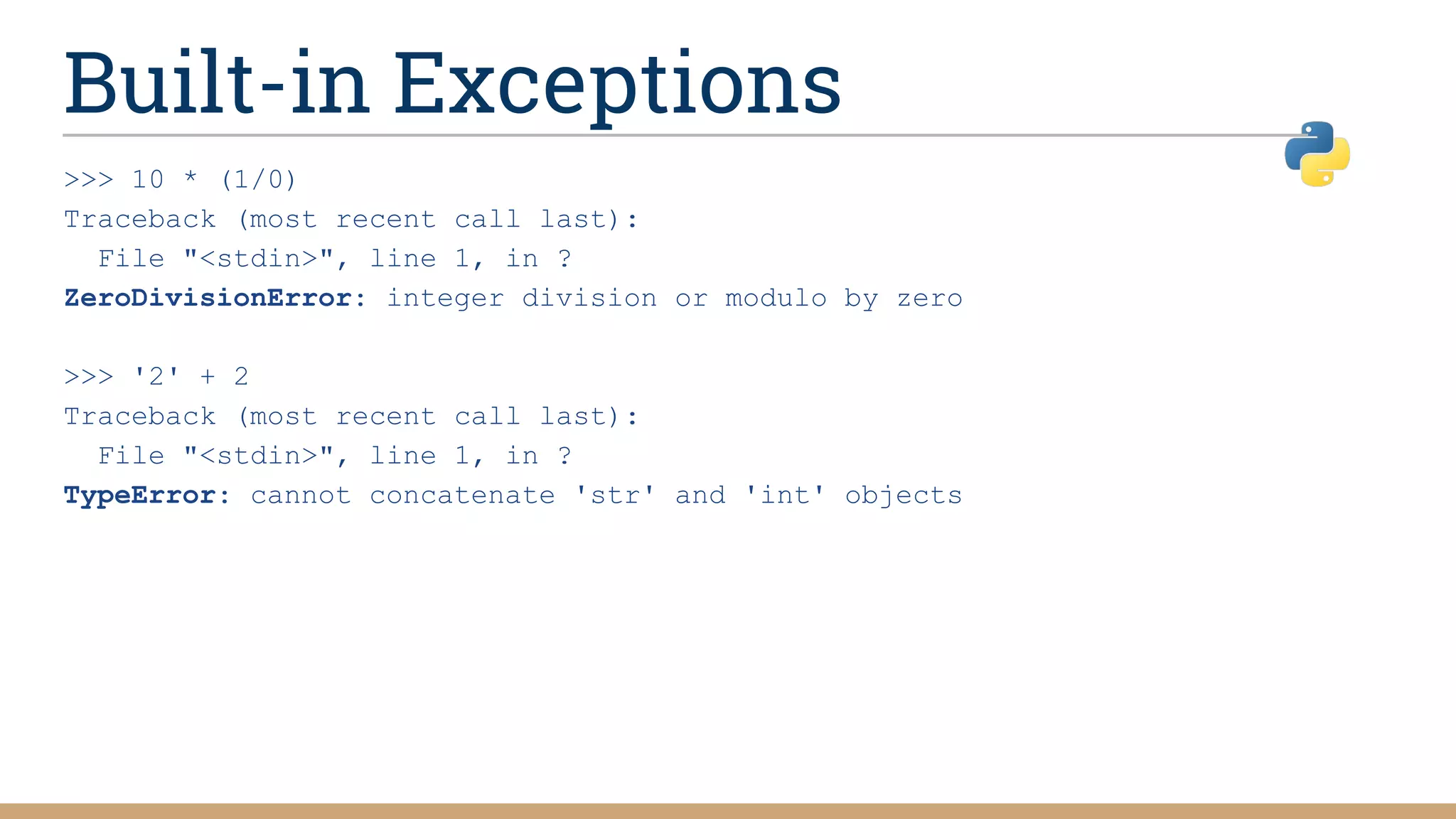 Built-in Exceptions
>>> 10 * (1/0)
Traceback (most recent call last):
File "<stdin>", line 1, in ?
ZeroDivisionError: integer division or modulo by zero
>>> '2' + 2
Traceback (most recent call last):
File "<stdin>", line 1, in ?
TypeError: cannot concatenate 'str' and 'int' objects
 