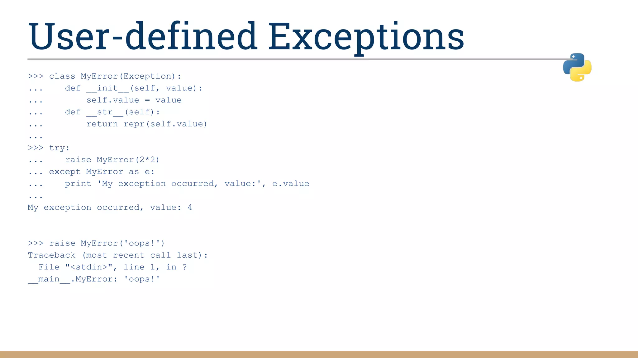 User-defined Exceptions
>>> class MyError(Exception):
... def __init__(self, value):
... self.value = value
... def __str__(self):
... return repr(self.value)
...
>>> try:
... raise MyError(2*2)
... except MyError as e:
... print 'My exception occurred, value:', e.value
...
My exception occurred, value: 4
>>> raise MyError('oops!')
Traceback (most recent call last):
File "<stdin>", line 1, in ?
__main__.MyError: 'oops!'
 