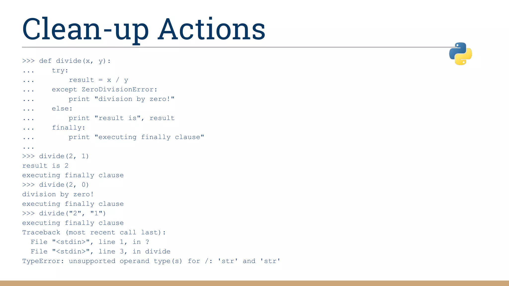 Clean-up Actions
>>> def divide(x, y):
... try:
... result = x / y
... except ZeroDivisionError:
... print "division by zero!"
... else:
... print "result is", result
... finally:
... print "executing finally clause"
...
>>> divide(2, 1)
result is 2
executing finally clause
>>> divide(2, 0)
division by zero!
executing finally clause
>>> divide("2", "1")
executing finally clause
Traceback (most recent call last):
File "<stdin>", line 1, in ?
File "<stdin>", line 3, in divide
TypeError: unsupported operand type(s) for /: 'str' and 'str'
 