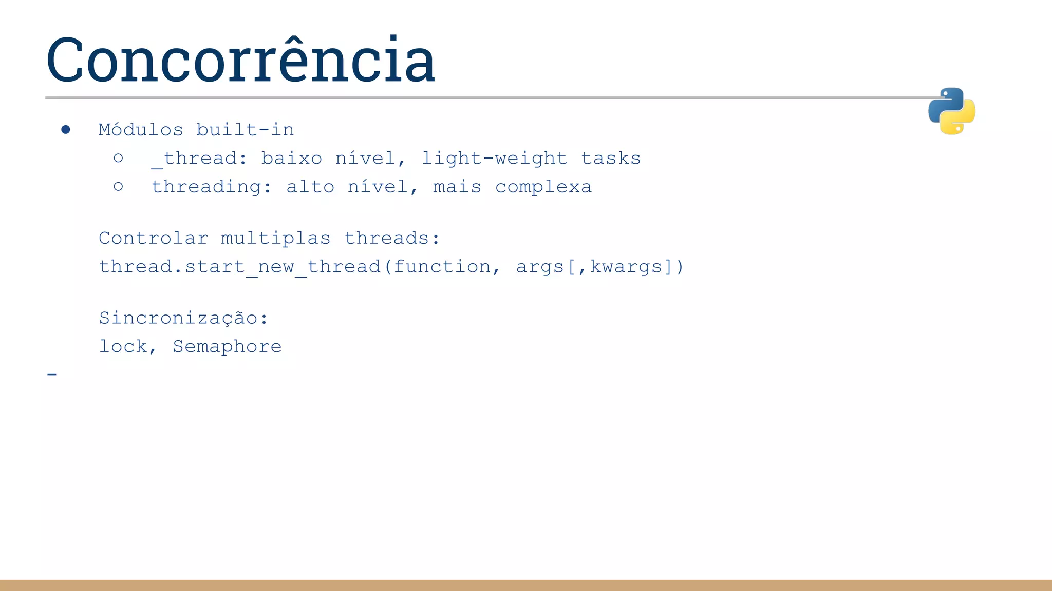 Concorrência
● Módulos built-in
○ _thread: baixo nível, light-weight tasks
○ threading: alto nível, mais complexa
Controlar multiplas threads:
thread.start_new_thread(function, args[,kwargs])
Sincronização:
lock, Semaphore
-
 
