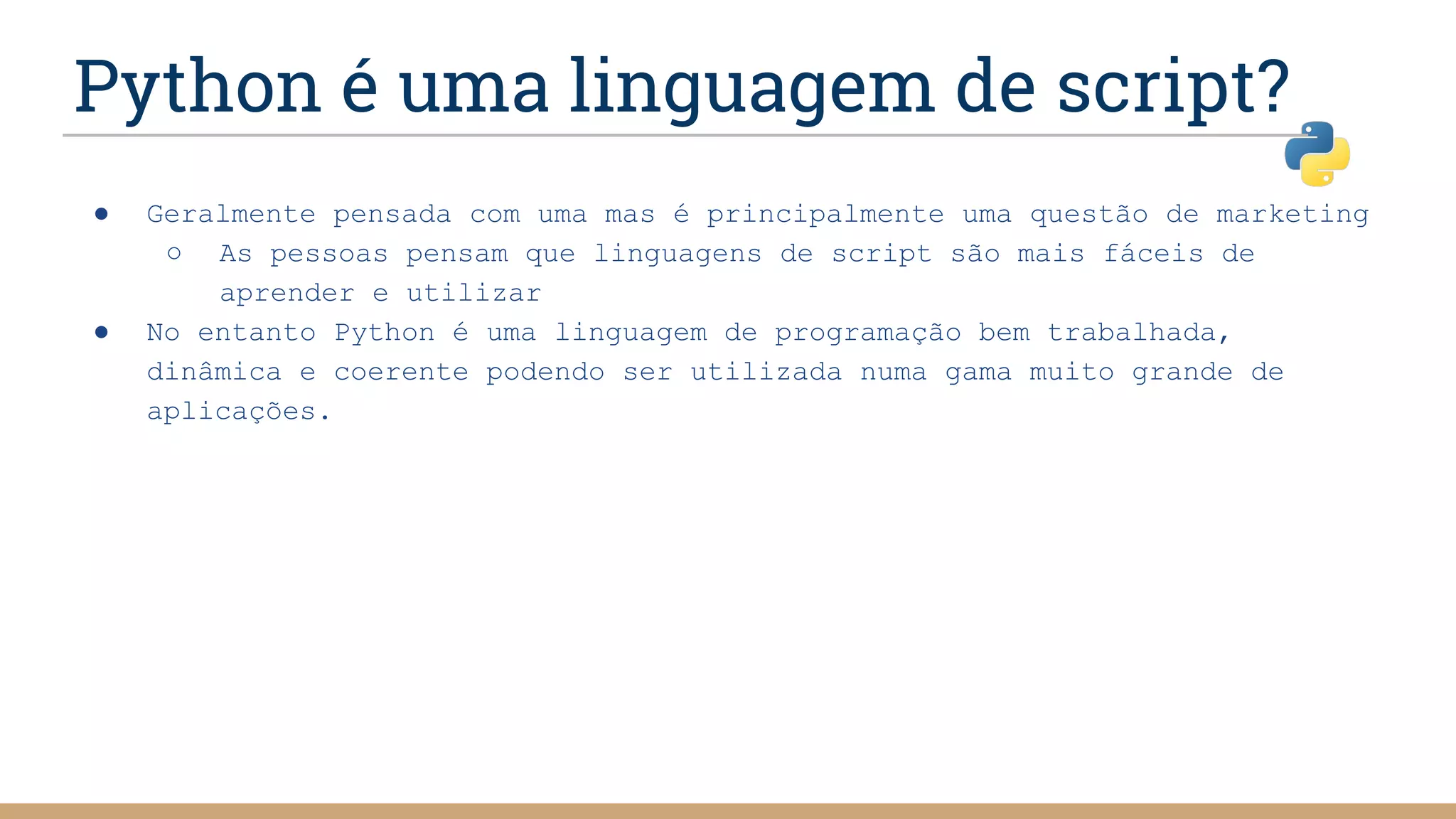 Python é uma linguagem de script?
● Geralmente pensada com uma mas é principalmente uma questão de marketing
○ As pessoas pensam que linguagens de script são mais fáceis de
aprender e utilizar
● No entanto Python é uma linguagem de programação bem trabalhada,
dinâmica e coerente podendo ser utilizada numa gama muito grande de
aplicações.
 
