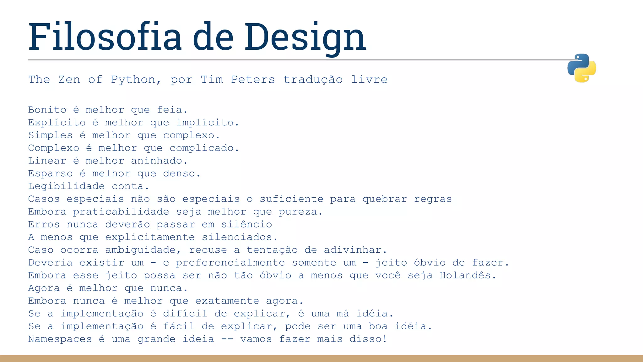 Filosofia de Design
The Zen of Python, por Tim Peters tradução livre
Bonito é melhor que feia.
Explícito é melhor que implícito.
Simples é melhor que complexo.
Complexo é melhor que complicado.
Linear é melhor aninhado.
Esparso é melhor que denso.
Legibilidade conta.
Casos especiais não são especiais o suficiente para quebrar regras
Embora praticabilidade seja melhor que pureza.
Erros nunca deverão passar em silêncio
A menos que explicitamente silenciados.
Caso ocorra ambiguidade, recuse a tentação de adivinhar.
Deveria existir um - e preferencialmente somente um - jeito óbvio de fazer.
Embora esse jeito possa ser não tão óbvio a menos que você seja Holandês.
Agora é melhor que nunca.
Embora nunca é melhor que exatamente agora.
Se a implementação é difícil de explicar, é uma má idéia.
Se a implementação é fácil de explicar, pode ser uma boa idéia.
Namespaces é uma grande ideia -- vamos fazer mais disso!
 