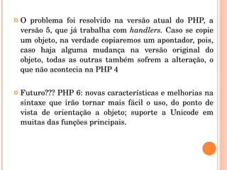    O  problema  foi  resolvido  na  versão  atual  do  PHP,  a 
    versão  5,  que  já  trabalha  com  handlers.  Caso  se  copie 
    um objeto, na verdade copiaremos um apontador, pois, 
    caso  haja  alguma  mudança  na  versão  original  do 
    objeto,  todas  as  outras  também  sofrem  a  alteração,  o 
    que não acontecia na PHP 4

   Futuro??? PHP 6: novas características e melhorias na 
    sintaxe  que  irão  tornar  mais  fácil  o  uso,  do  ponto  de 
    vista  de  orientação  a  objeto;  suporte  a  Unicode  em 
    muitas das funções principais.
 