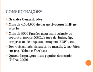 CONSIDERAÇÕES
   Grandes Comunidades; 
   Mais de 4.500.000 de desenvolvedores PHP no 
    mundo.
   Mais de 5000 funções para manipulação de 
    arquivos, arrays, XML, banco de dados, ftp, 
    compressão de arquivos, imagens, PDF’s, etc.
   Dos 4 sites mais visitados no mundo, 2 são feitos 
    em php: Yahoo e Facebook.
   Quarta linguagem mais popular do mundo 
    (Julho, 2009).
 