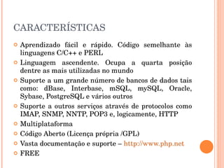 CARACTERÍSTICAS
   Aprendizado  fácil  e  rápido.  Código  semelhante  às 
    linguagens C/C++ e PERL
   Linguagem  ascendente.  Ocupa  a  quarta  posição 
    dentre as mais utilizadas no mundo
   Suporte a um grande número de bancos de dados tais 
    como:  dBase,  Interbase,  mSQL,  mySQL,  Oracle, 
    Sybase, PostgreSQL e vários outros
   Suporte  a  outros  serviços  através  de  protocolos  como 
    IMAP, SNMP, NNTP, POP3 e, logicamente, HTTP
   Multiplataforma
   Código Aberto (Licença própria /GPL)
   Vasta documentação e suporte – http://www.php.net 
   FREE
 