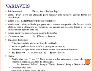 VARIÁVEIS
   Iniciam com $                Ex: $i, $aux, $saldo, $cpf
   global    $var  :  deve  ser  utilizada  para  acessar  uma  variável    global  dentro  de 
    uma função
   define ("pi", 3.1415926536) : define constantes 
   static $var :  são variáveis que possuem o mesmo tempo de vida das variáveis 
    globais,  com  a  diferença  de  funcionarem  apenas  em  escopos  locais  e    serem 
    inicializadas apenas uma vez 
   locais: variáveis que só valem dentro de funções
    Case sensitive               Ex: $Nome <> $nome
   Tipagem dinâmica:
      Não é necessário ‘declarar’ tipo de variável;
      Variável pode ser instanciada a qualquer momento;
      Pode conter tipos de valores diferentes em momentos diferentes;
      Ex: $aux = 9;     $teste = $aux+3;       $aux= “Teste”;
   String:
      Atribuídas  com  ‘  ’  ou  “  ”.  Mas,  aspas  duplas  retornam  o  valor  de  outras 
        variáveis embutidas antes da atribuição.                                                            
                Ex: $nome = ‘Felipe’;   $msg = “Nome : $nome”; $msg = ‘Nome : $nome’;
      Concatenadas com .
 