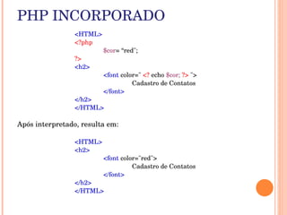 PHP INCORPORADO
                 <HTML>
                 <?php
                          $cor= “red";
                 ?>
                 <h2> 
                          <font color=" <? echo $cor; ?> "> 
                                    Cadastro de Contatos 
                          </font> 
                 </h2>
                 </HTML>

Após interpretado, resulta em:

                 <HTML>
                 <h2> 
                          <font color="red"> 
                                    Cadastro de Contatos 
                          </font> 
                 </h2>
                 </HTML>
 