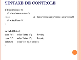 SINTAXE DE CONTROLE
If (<expressao>) {
    /* blocodecomandos */
}else{                                    =>   (expressao)?expressao1:expressao2
    /* outrobloco */
}


switch ($letra) {
case “a”:      echo “letra a”;       break;
case “b”:      echo “letra b”;       break;
default:       echo “sei não, doido”;
}
 