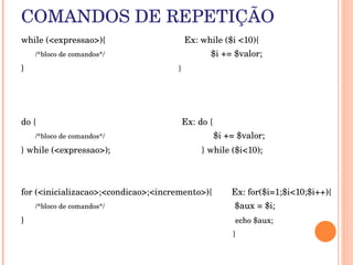 COMANDOS DE REPETIÇÃO
while (<expressao>){                                Ex: while ($i <10){
      /*bloco de comandos*/                                           $i += $valor;   

}                                                                       }




do {                                                           Ex: do {
      /*bloco de comandos*/                                            $i += $valor;

} while (<expressao>);                                     } while ($i<10);



for (<inicializacao>;<condicao>;<incremento>){        Ex: for($i=1;$i<10;$i++){
      /*bloco de comandos*/                                                                $aux = $i;
}                                                                                       echo $aux;
                                                                                       }
 