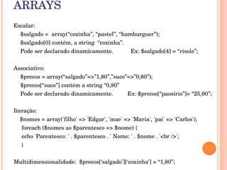 ARRAYS
Escalar:
  $salgado =  array(“coxinha”, “pastel”, “hamburguer”);
    $salgado[0] contém, a string  “coxinha”.
    Pode ser declarado dinamicamente.           Ex: $salgado[4] = “risole”;


Associativo:
  $precos = array(“salgado”=>”1,80”,”suco”=>”0,80”);
    $precos[“suco”] contém a string “0,80”
    Pode ser declarado dinamicamente.         Ex: $precos[“paosirio”]= “25,00”;


Iteração: 
    $nomes = array('filho' => 'Edgar', 'mae' => 'Maria', 'pai' => 'Carlos');
     foreach ($nomes as $parentesco => $nome) { 
     echo 'Parentesco: ' . $parentesco . ' Nome: ' . $nome . '<br />';
     } 


Multidimensionalidade:  $precos[‘salgado’][‘coxinha’] = “1,80”;
 